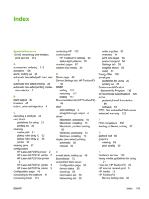 Page 153
Index
Symbols/Numerics
10/100 networking and wirelessprint servers 113
A
accessories, ordering 112
acoustics 126
alerts, setting up 48
automatic two-sided path door, rear 5
automatic two-sided printing 38
automatic two-sided printing media-
size selector 5
B
blank pages 89
booklets 41
button, print-cartridge-door 4
C
canceling a print job 43
card stock guidelines for using 21
printing on 30
cleaning media path 61
pickup roller (tray 1) 63
pickup roller (tray 2) 66
printer 60
clearing jams 97...