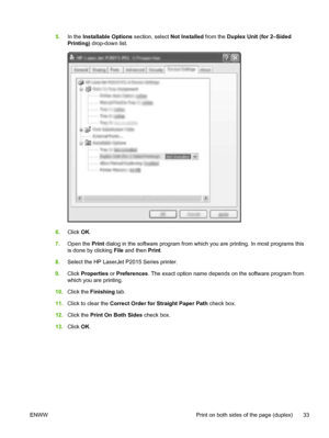 Page 43
5.In the  Installable Options  section, select Not Installed from the Duplex Unit (for 2–Sided
Printing)  drop-down list.
6.Click  OK.
7. Open the  Print dialog in the software program from which you are printing. In most programs this
is done by clicking  File and then  Print.
8. Select the HP LaserJet P2015 Series printer.
9. Click  Properties  or Preferences . The exact option name depends on the software program from
which you are printing.
10. Click the  Finishing  tab.
11. Click to clear the...