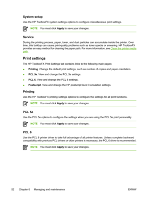 Page 62
System setup
Use the HP ToolboxFX system settings options to configure miscellaneous print settings.
NOTEYou must click  Apply to save your changes.
Service
During the printing process, paper, toner, and dust particles can accumulate inside the printer. Over
time, this buildup can cause print-quality problems such as toner specks or smearing. HP ToolboxFX
provides an easy method for cleaning the paper path. For more information, see 
Clean the printer media
path.
Print settings
The HP ToolboxFX Print...