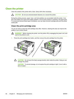 Page 70
Clean the printer
Clean the outside of the printer with a clean, damp cloth when necessary.
CAUTIONDo not use ammonia-based cleaners on or around the printer.
During the printing process, paper, toner, and dust particles can accumulate inside the printer. Over
time, this buildup can cause print quality problems, such as toner specks or smearing, and paper jams.
To correct and prevent these types of problems, you can clean the print cartridge area and the printer
media path.
Clean the print-cartridge...