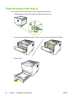 Page 76
Clean the pickup roller (tray 2)
If you want to clean the pickup roller for tray 2, follow these instructions:
1.Unplug the power cord from the printer, and allow the printer to cool.
2.Press the print-cartridge-door button, and then remove the print cartridge from the printer.
3.Remove tray 2.
66 Chapter 6   Managing and maintenance ENWW
 