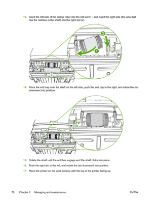 Page 80
13.Insert the left side of the pickup roller into the left slot (1), and insert the right side (the side that
has the notches in the shaft) into the right slot (2).
14.Place the end cap over the shaft on the left side, push the end cap to the right, and rotate the tab
downward into position.
15.Rotate the shaft until the notches engage and the shaft clicks into place.
16. Push the right tab to the left, and rotate the tab downward into position.
17. Place the printer on the work surface with the top of...