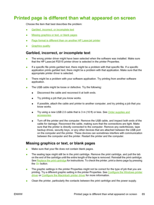 Page 99
Printed page is different than what appeared on screen
Choose the item that best describes the problem:
●
Garbled, incorrect, or incomplete text
●
Missing graphics or text, or blank pages
●
Page format is different than on another HP LaserJet printer
●
Graphics quality
Garbled, incorrect, or incomplete text
● The wrong printer driver might have been selected when the software was installed. Make sure
that the HP LaserJet P2015 printer driver is selected in the printer Properties.
● If a specific file...