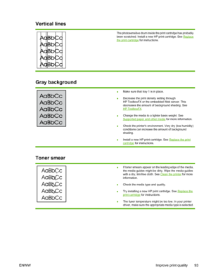 Page 103
Vertical lines
The photosensitive drum inside the print cartridge has probably
been scratched. Install a new HP print cartridge. See 
Replacethe print cartridge for instructions.
Gray background
●Make sure that tray 1 is in place.
● Decrease the print density setting through
HP ToolboxFX or the embedded Web server. This
decreases the amount of background shading. See
HP ToolboxFX
.
● Change the media to a lighter basis weight. See
Supported paper and other media
 for more information.
● Check the...