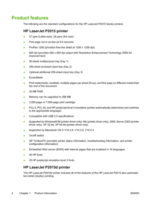 Page 12
Product features
The following are the standard configurations for the HP LaserJet P2015 Series printers.
HP LaserJet P2015 printer
●27 ppm (Letter-size), 26 ppm (A4–size)
● First page out in as few as 8.5 seconds
● ProRes 1200 (provides fine-line detail at 1200 x 1200 dpi)
● 600 dpi (provides 600 x 600 dpi output with Resolution Enhancement Technology (REt) for
improved text)
● 50-sheet multipurpose tray (tray 1)
● 250-sheet enclosed input tray (tray 2)
● Optional additional 250-sheet input tray (tray...