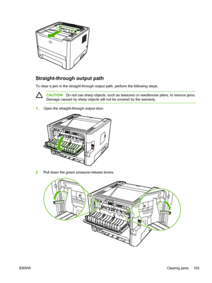 Page 113
Straight-through output path
To clear a jam in the straight-through output path, perform the following steps:
CAUTIONDo not use sharp objects, such as tweezers or needlenose pliers, to remove jams.
Damage caused by sharp objects will not be covered by the warranty.
1. Open the straight-through output door.
2.Pull down the green pressure-release levers.
ENWW Clearing jams 103
 