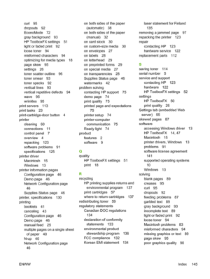 Page 155
curl 95
dropouts 92
EconoMode 72
gray background 93
HP ToolboxFX settings 51
light or faded print 92
loose toner 94
misformed characters 94
optimizing for media types 18
page skew 95
settings 26
toner scatter outline 96
toner smear 93
toner specks 92
vertical lines 93
vertical repetitive defects 94
wave 95
wrinkles 95
print servers 113
print tasks 23
print-cartridge-door button 4
printer cleaning 60
connections 11
control panel 7
overview 4
repacking 123
software problems 91
specifications 125
printer...