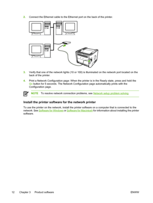 Page 22
2.Connect the Ethernet cable to the Ethernet port on the back of the printer.
3.Verify that one of the network lights (10 or 100) is illuminated on the network port located on the
back of the printer.
4. Print a Network Configuration page: When the printer is in the Ready state, press and hold the
Go button for 5 seconds. The Network Configuration page automatically prints with the
Configuration page.
NOTE To resolve network connection problems, see Network setup problem solving .
Install the printer...