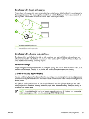 Page 31
Envelopes with double-side seams
An envelope with double-side-seam construction has vertical seams at both ends of the envelope rather
than diagonal seams. This style might be more likely to wrinkle. Make sure that the seam extends all
the way to the corner of the envelope as shown in the following illustration:
1acceptable envelope construction
2unacceptable envelope construction
Envelopes with adhesive strips or flaps
Envelopes with a peel-off adhesive strip or with more than one flap that folds over...