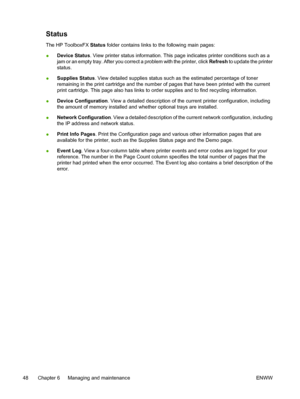 Page 58
Status
The HP ToolboxFX Status folder contains links to the following main pages:
● Device Status
. View printer status information. This page indicates printer conditions such as a
jam or an empty tray. After you correct a problem with the printer, click  Refresh to update the printer
status.
● Supplies Status
. View detailed supplies status such as the estimated percentage of toner
remaining in the print cartridge and the number of pages that have been printed with the current
print cartridge. This...