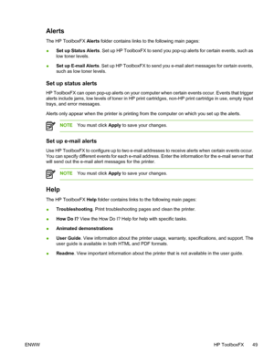 Page 59
Alerts
The HP ToolboxFX Alerts folder contains links to the following main pages:
● Set up Status Alerts
. Set up HP ToolboxFX to send you pop-up alerts for certain events, such as
low toner levels.
● Set up E-mail Alerts
. Set up HP ToolboxFX to send you e-mail alert messages for certain events,
such as low toner levels.
Set up status alerts
HP ToolboxFX can open pop-up alerts on your computer when certain events occur. Events that trigger
alerts include jams, low levels of toner in HP print...