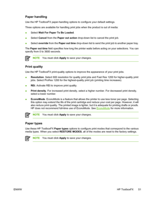 Page 61
Paper handling
Use the HP ToolboxFX paper-handling options to configure your default settings.
Three options are available for handling print jobs when the product is out of media:
●Select 
Wait For Paper To Be Loaded .
● Select 
Cancel  from the  Paper out action  drop-down list to cancel the print job.
● Select 
override  from the  Paper out time  drop-down list to send the print job to another paper tray.
The  Paper out time  field specifies how long the printer waits before acting on your...