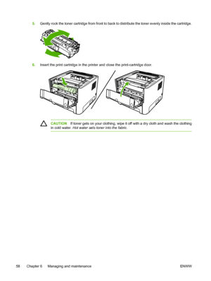 Page 68
5.Gently rock the toner cartridge from front to back to distribute the toner evenly inside the cartridge.
6.Insert the print cartridge in the printer and close the print-cartridge door.
CAUTION If toner gets on your clothing, wipe it off with a dry cloth and wash the clothing
in cold water.  Hot water sets toner into the fabric .
58 Chapter 6   Managing and maintenance ENWW
 