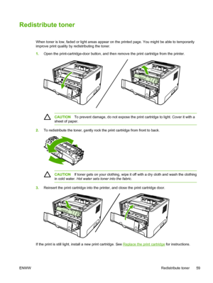 Page 69
Redistribute toner
When toner is low, faded or light areas appear on the printed page. You might be able to temporarily
improve print quality by redistributing the toner.
1.Open the print-cartridge-door button, and then remove the print cartridge from the printer.
CAUTION To prevent damage, do not expose the print cartridge to light. Cover it with a
sheet of paper.
2. To redistribute the toner, gently rock the print cartridge from front to back.
CAUTION If toner gets on your clothing, wipe it off with a...