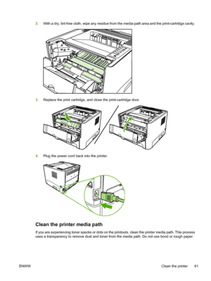 Page 71
2.With a dry, lint-free cloth, wipe any residue from the media-path area and the print-cartridge cavity.
3.Replace the print cartridge, and close the print-cartridge door.
4.Plug the power cord back into the printer.
Clean the printer media path
If you are experiencing toner specks or dots on the printouts, clean the printer media path. This process
uses a transparency to remove dust and toner from the media path. Do not use bond or rough paper.
ENWW Clean the printer 61
 