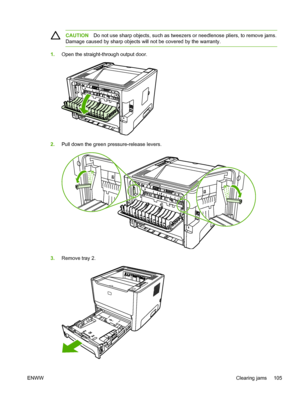 Page 115
CAUTIONDo not use sharp objects, such as tweezers or needlenose pliers, to remove jams.
Damage caused by sharp objects will not be covered by the warranty.
1. Open the straight-through output door.
2.Pull down the green pressure-release levers.
3.Remove tray 2.
ENWW Clearing jams 105
 