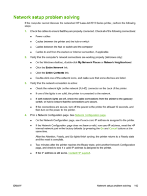 Page 119
Network setup problem solving
If the computer cannot discover the networked HP LaserJet 2015 Series printer, perform the following
steps:
1.Check the cables to ensure that they are properly connected. Check all of the following connections:
●Power cables
● Cables between the printer and the hub or switch
● Cables between the hub or switch and the computer
● Cables to and from the modem or Internet connection, if applicable
2. Verify that the computers network connections are working properly (Windows...