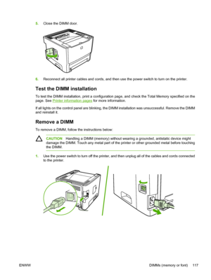 Page 127
5.Close the DIMM door.
6.Reconnect all printer cables and cords, and then use the power switch to turn on the printer.
Test the DIMM installation
To test the DIMM installation, print a configuration page, and check the Total Memory specified on the
page. See 
Printer information pages  for more information.
If all lights on the control panel are blinking, the DIMM installation was unsuccessful. Remove the DIMM
and reinstall it.
Remove a DIMM
To remove a DIMM, follow the instructions below:
CAUTION...