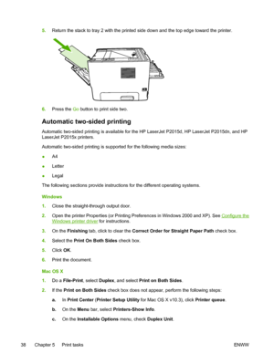 Page 48
5.Return the stack to tray 2 with the printed side down and the top edge toward the printer.
6.Press the  Go button to print side two.
Automatic two-sided printing
Automatic two-sided printing is available for the HP LaserJet P2015d, HP LaserJet P2015dn, and HP
LaserJet P2015x printers.
Automatic two-sided printing is supported for the following media sizes:
● A4
● Letter
● Legal
The following sections provide instructions for the different operating systems.
Windows
1. Close the straight-through output...