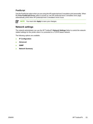 Page 63
PostScript
Use the PostScript option when you are using the HP postscript level 3 emulation print personality. When
the Print PostScript Errors  option is turned on, the HP postscript level 3 emulation error page
automatically prints when HP postscript level 3 emulation errors occur.
NOTE You must click  Apply to save your changes.
Network settings
The network administrator can use the HP ToolboxFX  Network Settings folder to control the network-
related settings for the printer when it is connected to...