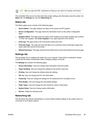 Page 65
HintAfter you open the URL, bookmark it so that you can return to it quickly in the future.
The embedded Web server has three tabs that contain settings and information about the printer: the
Status  tab, the  Settings  tab, and the  Networking tab.
Status tab
The Status pages group consists of the following pages.
●Device Status
. This page displays the status of the printer and HP supplies.
● Device Configuration
. This page shows the information found on the printer Configuration
page.
● Supplies...