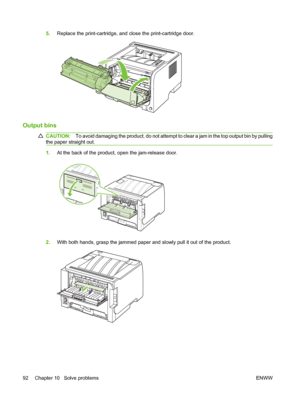 Page 1025.Replace the print-cartridge, and close the print-cartridge door.
Output bins
CAUTION: To avoid damaging the product, do not attempt to clear a jam in the top output bin by pulling
the paper straight out.
1. At the back of the product, open the jam-release door.
2.With both hands, grasp the jammed paper and slowly pull it out of the product.
92 Chapter 10   Solve problems ENWW
 