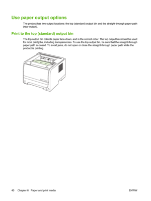 Page 50Use paper output options 
The product has two output locations: the top (standard) output bin and the straight-through paper path
(rear output).
Print to the top (standard) output bin
The top output bin collects paper face-down, and in the correct order. The top output bin should be used
for most print jobs, including transparencies. To use the top output bin, be sure that the straight-through
paper path is closed. To avoid jams, do not open or close the straight-through paper path while the
product is...