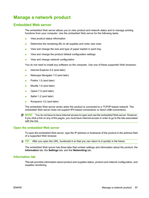 Page 67Manage a network product
Embedded Web server
The embedded Web server allows you to view product and network status and to manage printing
functions from your computer. Use the embedded Web server for the following tasks:
●View product status information
● Determine the remaining life on all supplies and order new ones
● View and change the size and type of paper loaded in each tray
● View and change the product default configuration settings
● View and change network configuration
You do not need to...