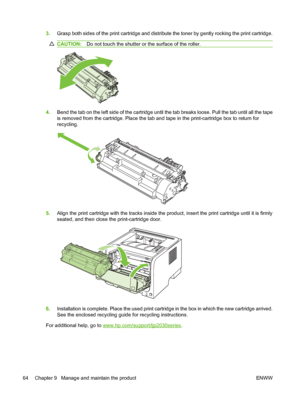 Page 743.Grasp both sides of the print cartridge and distribute the toner by gently rocking the print cartridge.
CAUTION: Do not touch the shutter or the surface of the roller.
4.Bend the tab on the left side of the cartridge until the tab breaks loose. Pull the tab until all the tape
is removed from the cartridge. Place the tab and tape in the print-cartridge box to return for
recycling.
5.Align the print cartridge with the tracks inside the product, insert the print cartridge until it is firmly
seated, and...