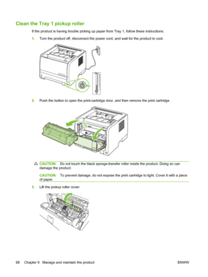 Page 78Clean the Tray 1 pickup roller
If the product is having trouble picking up paper from Tray 1, follow these instructions.
1.Turn the product off, disconnect the power cord, and wait for the product to cool.
2.Push the button to open the print-cartridge door, and then remove the print cartridge.
CAUTION: Do not touch the black sponge-transfer roller inside the product. Doing so can
damage the product.
CAUTION: To prevent damage, do not expose the print cartridge to light. Cover it with a piece
of paper.
3....