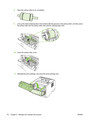 Page 808.Allow the pickup roller to dry completely.
9.Line up the black retaining tabs in the product with the grooves in the pickup roller, and then press
the pickup roller into the pickup roller seat until the retaining tabs click.
10.Close the pickup roller cover.
11.Reinstall the print cartridge, and close the print-cartridge door.
70 Chapter 9   Manage and maintain the product ENWW
 