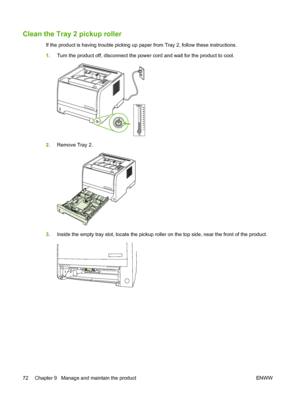 Page 82Clean the Tray 2 pickup roller
If the product is having trouble picking up paper from Tray 2, follow these instructions.
1.Turn the product off, disconnect the power cord and wait for the product to cool.
2.Remove Tray 2.
3.Inside the empty tray slot, locate the pickup roller on the top side, near the front of the product.
72 Chapter 9   Manage and maintain the product ENWW
 