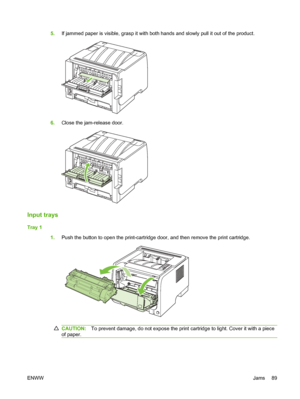 Page 995.If jammed paper is visible, grasp it with both hands and slowly pull it out of the product.
6.Close the jam-release door.
Input trays
Tray 1
1.Push the button to open the print-cartridge door, and then remove the print cartridge.
CAUTION: To prevent damage, do not expose the print cartridge to light. Cover it with a piece
of paper.
ENWW Jams 89
 