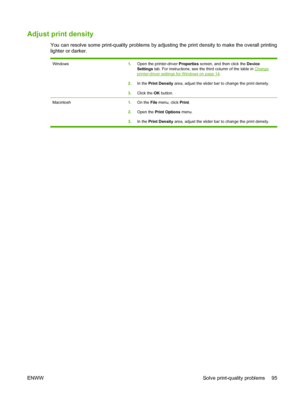 Page 105Adjust print density
You can resolve some print-quality problems by adjusting the print density to make the overall printing
lighter or darker.
Windows1.Open the printer-driver  Properties screen, and then click the  Device
Settings  tab. For instructions, see the third column of the table in 
Changeprinter-driver settings for Windows on page 14.
2. In the  Print Density  area, adjust the slider bar to change the print density.
3. Click the  OK button.
Macintosh 1.On the  File menu, click  Print.
2. Open...