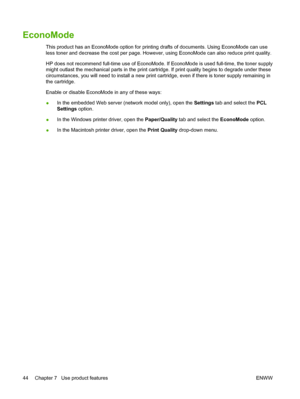 Page 54EconoMode
This product has an EconoMode option for printing drafts of documents. Using EconoMode can use
less toner and decrease the cost per page. However, using EconoMode can also reduce print quality.
HP does not recommend full-time use of EconoMode. If EconoMode is used full-time, the toner supply
might outlast the mechanical parts in the print cartridge. If print quality begins to degrade under these
circumstances, you will need to install a new print cartridge, even if there is toner supply...