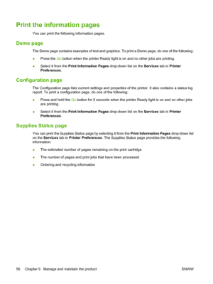 Page 66Print the information pages
You can print the following information pages.
Demo page
The Demo page contains examples of text and graphics. To print a Demo page, do one of the following:
●Press the 
Go button when the printer Ready light is on and no other jobs are printing.
● Select it from the 
Print Information Pages  drop-down list on the Services tab in Printer
Preferences .
Configuration page
The Configuration page lists current settings and properties of the printer. It also contains a status log...