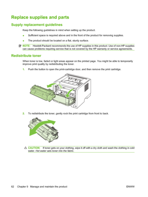 Page 72Replace supplies and parts
Supply replacement guidelines
Keep the following guidelines in mind when setting up the product.
●Sufficient space is required above and in the front of the product for removing supplies.
● The product should be located on a flat, sturdy surface.
NOTE:
Hewlett-Packard recommends the use of HP supplies in this product. Use of non-HP supplies
can cause problems requiring service that is not covered by the HP warranty or service agreements.
Redistribute toner
When toner is low,...