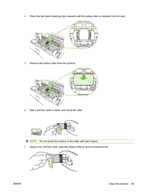 Page 794.Press the two black retaining tabs outward until the pickup roller is released from its seat.
5.Remove the pickup roller from the product.
6.Dab a lint-free cloth in water, and scrub the roller.
NOTE: Do not touch the surface of the roller with bare fingers.
7.Using a dry, lint-free cloth, wipe the pickup roller to remove loosened dirt.
ENWW Clean the product 69
 