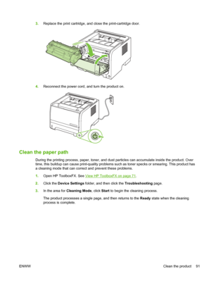 Page 1033.Replace the print cartridge, and close the print-cartridge door.
4.Reconnect the power cord, and turn the product on.
Clean the paper path
During the printing process, paper, toner, and dust particles can accumulate inside the product. Over
time, this buildup can cause print-quality problems such as toner specks or smearing. This product has
a cleaning mode that can correct and prevent these problems.
1.Open HP ToolboxFX. See 
View HP ToolboxFX on page 71.
2. Click the Device Settings  folder, and then...