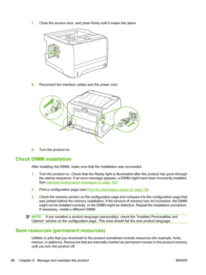 Page 1007.Close the access door, and press firmly until it snaps into place.
8.Reconnect the interface cables and the power cord.
9.Turn the product on.
Check DIMM installation
After installing the DIMM, make sure that the installation was successful.
1.Turn the product on. Check that the Ready light is illuminated after the product has gone through
the startup sequence. If an error message appears, a DIMM might have been incorrectly installed.
See 
Interpret control-panel messages on page 102.
2. Print a...