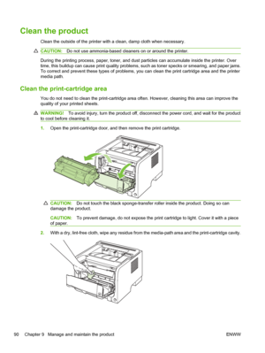 Page 102Clean the product
Clean the outside of the printer with a clean, damp cloth when necessary.
CAUTION:Do not use ammonia-based cleaners on or around the printer.
During the printing process, paper, toner, and dust particles can accumulate inside the printer. Over
time, this buildup can cause print quality problems, such as toner specks or smearing, and paper jams.
To correct and prevent these types of problems, you can clean the print cartridge area and the printer
media path.
Clean the print-cartridge...