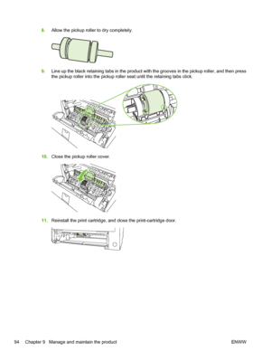 Page 1068.Allow the pickup roller to dry completely.
9.Line up the black retaining tabs in the product with the grooves in the pickup roller, and then press
the pickup roller into the pickup roller seat until the retaining tabs click.
10.Close the pickup roller cover.
11.Reinstall the print cartridge, and close the print-cartridge door.
94 Chapter 9   Manage and maintain the product ENWW
 