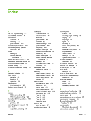 Page 169Index
A
A6-size paper loading 52
accessibility features 4
accessoriesavailable 3
ordering 132
part numbers 133
acoustic specifications 146
advanced printing options Windows 67
alerts setting up 72
viewing with HP
ToolboxFX 73
Alerts tab, HP ToolboxFX 73
alternative letterhead mode 67
anticounterfeit supplies 80
archive setting 15
automatic crossover, setting 16
B
batteries included 151
bins, output capacity 48
locating 5
selecting 55
blank pages
troubleshooting 123
buttons, control panel 10
C
cables USB,...