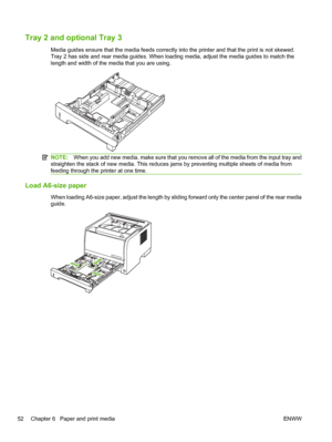 Page 64Tray 2 and optional Tray 3
Media guides ensure that the media feeds correctly into the printer and that the print is not skewed.
Tray 2 has side and rear media guides. When loading media, adjust the media guides to match the
length and width of the media that you are using.
NOTE:When you add new media, make sure that you remove all of the media from the input tray and
straighten the stack of new media. This reduces jams by preventing multiple sheets of media from
feeding through the printer at one time....