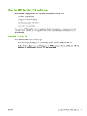 Page 83Use the HP ToolboxFX software
HP ToolboxFX is a program that you can use to complete the following tasks:
●Check the product status.
● Configure the product settings.
● View troubleshooting information.
● View online documentation.
You can view HP ToolboxFX when the product is directly connected to a computer or when it is
connected to the network. You must perform the recommended full software installation to use
HP ToolboxFX.
View HP ToolboxFX
Open HP ToolboxFX in one of these ways:
● In the Windows...