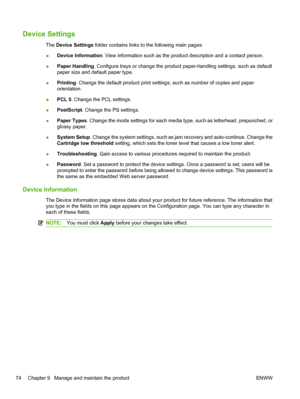 Page 86Device Settings
The Device Settings  folder contains links to the following main pages:
● Device Information
. View information such as the product description and a contact person.
● Paper Handling
. Configure trays or change the product paper-handling settings, such as default
paper size and default paper type.
● Printing
. Change the default product print settings, such as number of copies and paper
orientation.
● PCL 5. Change the PCL settings.
● PostScript
. Change the PS settings.
● Paper Types
....