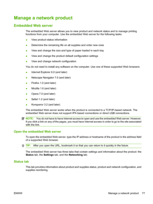 Page 89Manage a network product
Embedded Web server
The embedded Web server allows you to view product and network status and to manage printing
functions from your computer. Use the embedded Web server for the following tasks:
●View product status information
● Determine the remaining life on all supplies and order new ones
● View and change the size and type of paper loaded in each tray
● View and change the product default configuration settings
● View and change network configuration
You do not need to...