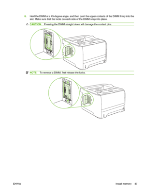 Page 996.Hold the DIMM at a 45-degree angle, and then push the upper contacts of the DIMM firmly into the
slot. Make sure that the locks on each side of the DIMM snap into place.
CAUTION: Pressing the DIMM straight down will damage the contact pins.
NOTE:To remove a DIMM, first release the locks.
ENWW Install memory 87
 