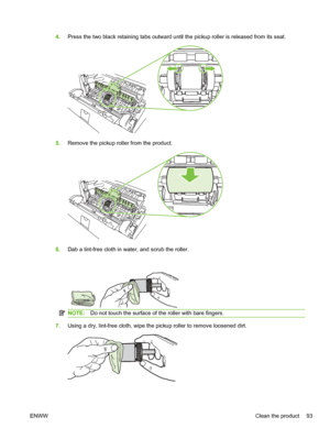 Page 1054.Press the two black retaining tabs outward until the pickup roller is released from its seat.
5.Remove the pickup roller from the product.
6.Dab a lint-free cloth in water, and scrub the roller.
NOTE: Do not touch the surface of the roller with bare fingers.
7.Using a dry, lint-free cloth, wipe the pickup roller to remove loosened dirt.
ENWW Clean the product 93
 