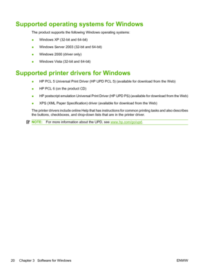 Page 32Supported operating systems for Windows
The product supports the following Windows operating systems:
●Windows XP (32-bit and 64-bit)
● Windows Server 2003 (32-bit and 64-bit)
● Windows 2000 (driver only)
● Windows Vista (32-bit and 64-bit)
Supported printer drivers for Windows
●HP PCL 5 Universal Print Driver (HP UPD PCL 5) (available for download from the Web)
● HP PCL 6 (on the product CD)
● HP postscript emulation Universal Print Driver (HP UPD PS) (available for download from the Web)
● XPS (XML...